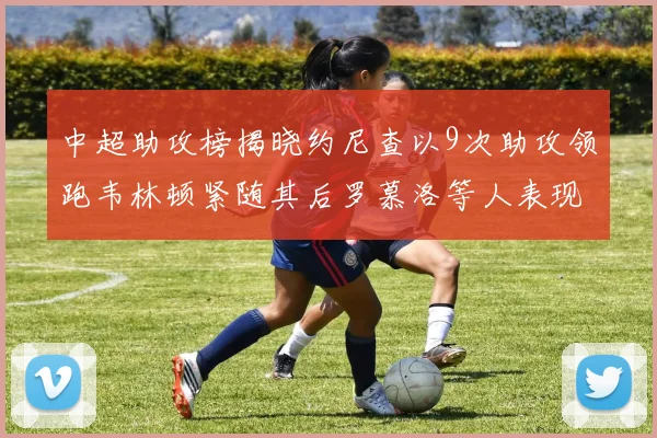 中超助攻榜揭晓约尼查以9次助攻领跑韦林顿紧随其后罗慕洛等人表现不俗