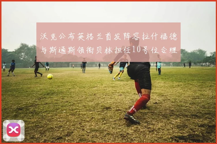 沃克公布英格兰首发阵容拉什福德与斯通斯领衔贝林担任10号位合理性分析
