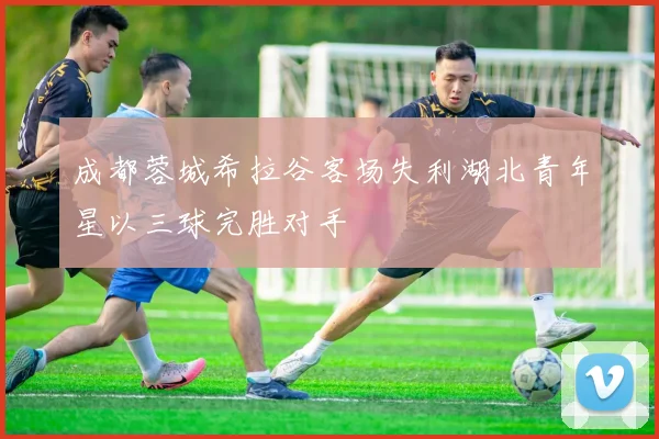 成都蓉城希拉谷客场失利湖北青年星以三球完胜对手