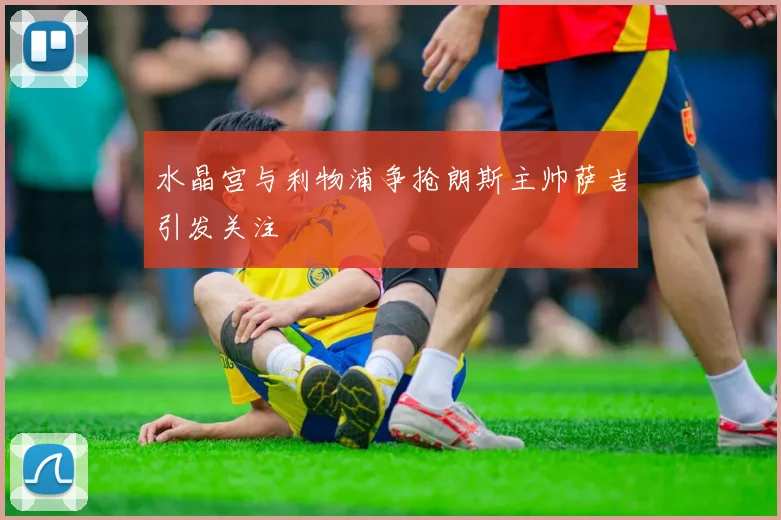 水晶宫与利物浦争抢朗斯主帅萨吉引发关注