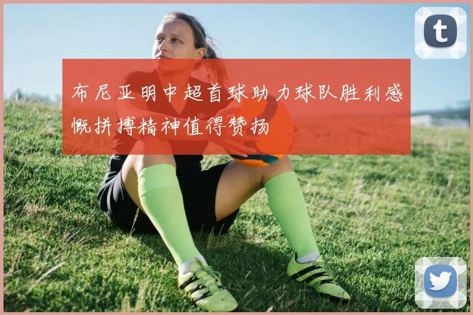 布尼亚明中超首球助力球队胜利感慨拼搏精神值得赞扬