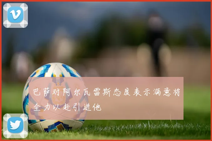 巴萨对阿尔瓦雷斯态度表示满意将全力以赴引进他