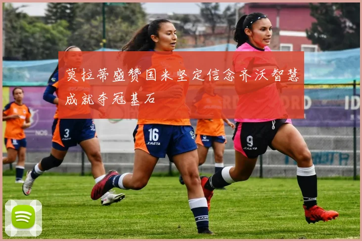 莫拉蒂盛赞国米坚定信念齐沃智慧成就夺冠基石
