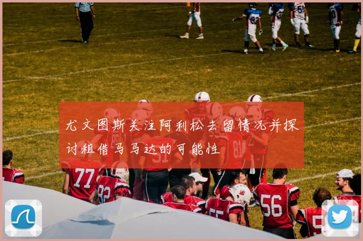 尤文图斯关注阿利松去留情况并探讨租借马马达的可能性