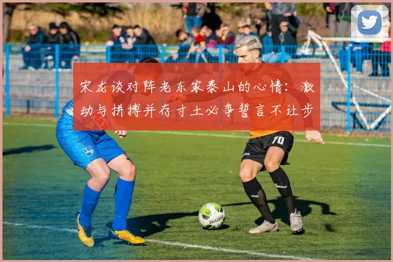宋龙谈对阵老东家泰山的心情：激动与拼搏并存寸土必争誓言不让步