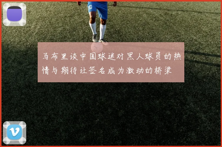 马布里谈中国球迷对黑人球员的热情与期待让签名成为激动的桥梁