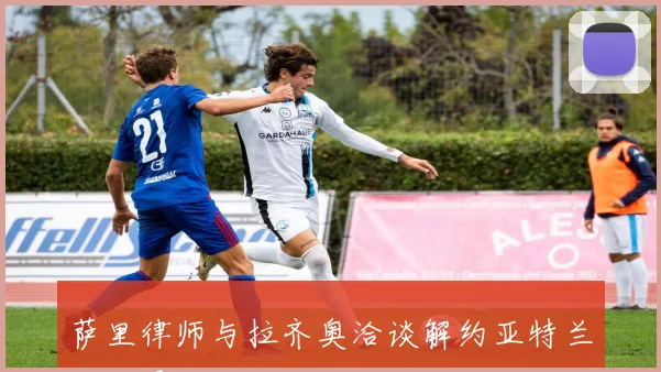萨里律师与拉齐奥洽谈解约亚特兰大已展开接触