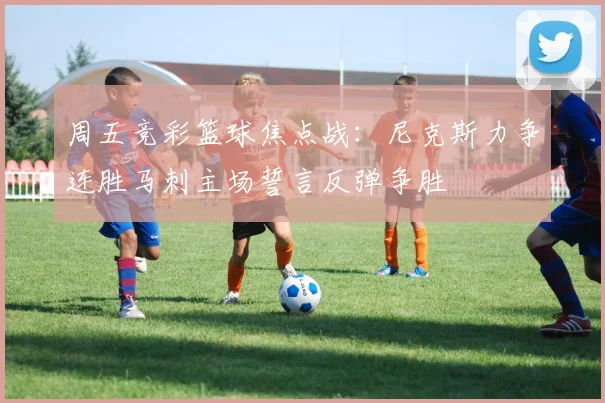 周五竞彩篮球焦点战：尼克斯力争连胜马刺主场誓言反弹争胜