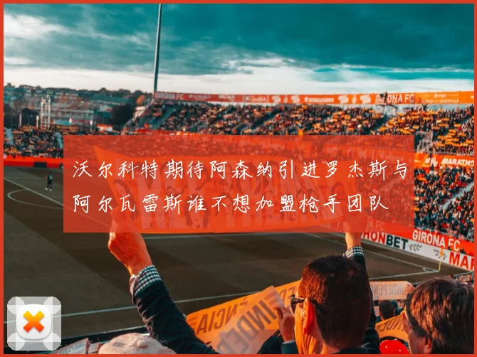 沃尔科特期待阿森纳引进罗杰斯与阿尔瓦雷斯谁不想加盟枪手团队