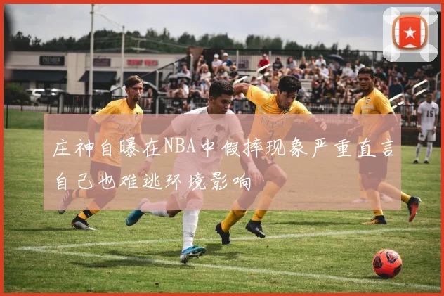 庄神自曝在NBA中假摔现象严重直言自己也难逃环境影响