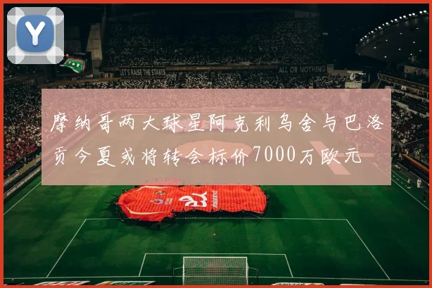 摩纳哥两大球星阿克利乌舍与巴洛贡今夏或将转会标价7000万欧元