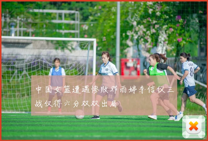 中国女篮遭遇惨败邓雨婷李信仪三战仅得六分双双出局