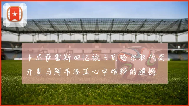 卡尼萨雷斯回忆被卡瓦哈尔取代离开皇马阿韦洛亚心中难释的遗憾