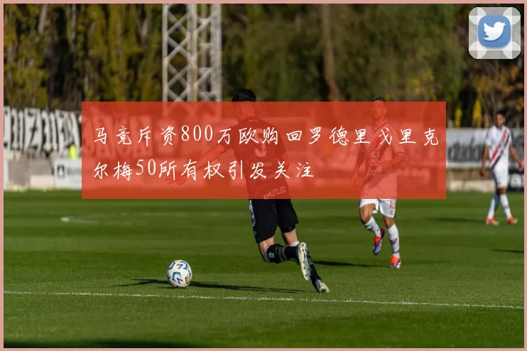 马竞斥资800万欧购回罗德里戈里克尔梅50所有权引发关注